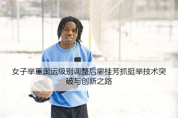 女子举重奥运级别调整后廖桂芳抓挺举技术突破与创新之路